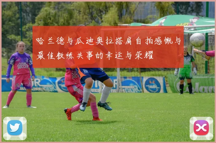 哈兰德与瓜迪奥拉搭肩自拍感慨与最佳教练共事的幸运与荣耀