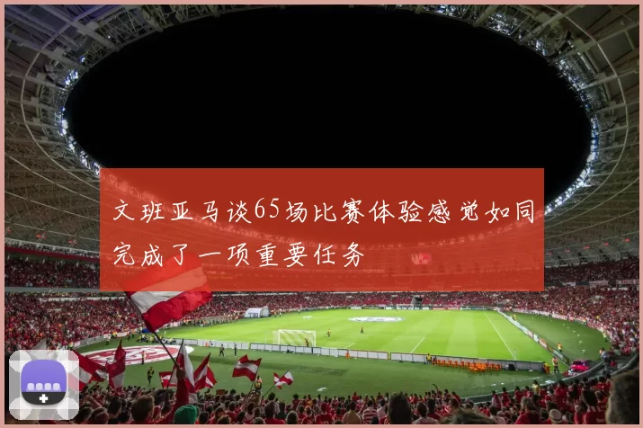 文班亚马谈65场比赛体验感觉如同完成了一项重要任务