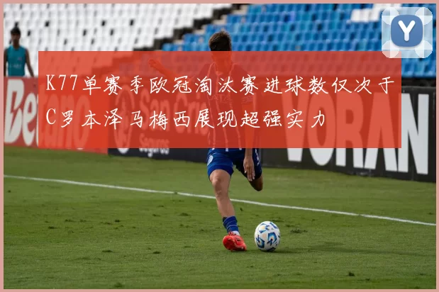 K77单赛季欧冠淘汰赛进球数仅次于C罗本泽马梅西展现超强实力