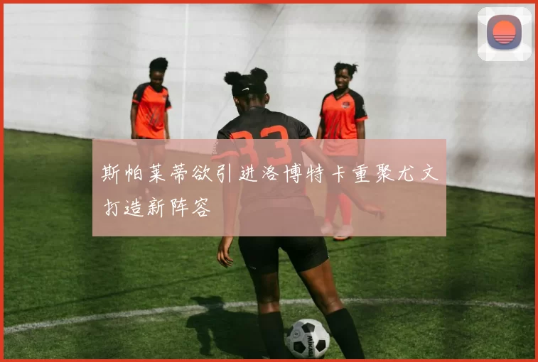 斯帕莱蒂欲引进洛博特卡重聚尤文打造新阵容