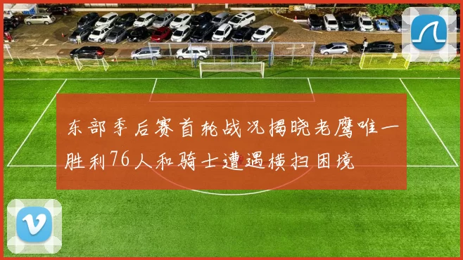 东部季后赛首轮战况揭晓老鹰唯一胜利76人和骑士遭遇横扫困境