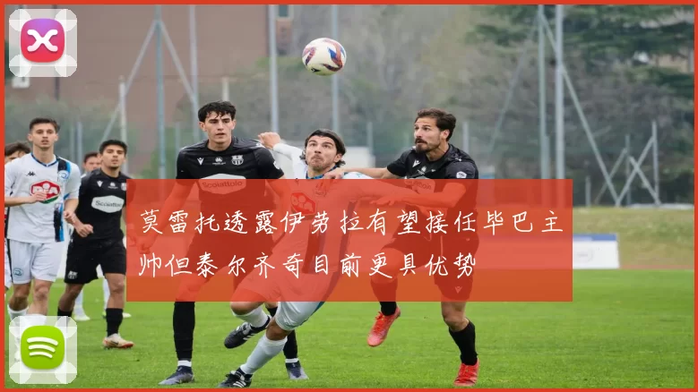 莫雷托透露伊劳拉有望接任毕巴主帅但泰尔齐奇目前更具优势