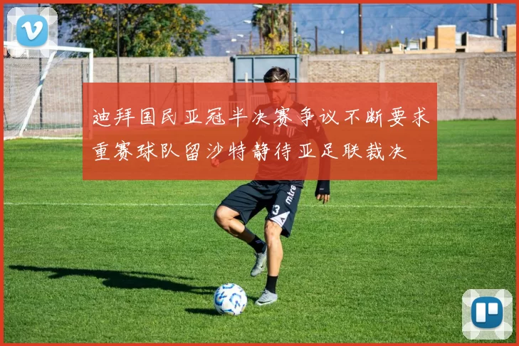 迪拜国民亚冠半决赛争议不断要求重赛球队留沙特静待亚足联裁决